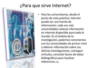 ¿Para que sirve Internet?Para los universitarios, desde el punto de vista práctico, Internet puede ser una fuente de información: cada vez más universidades colocan información en Internet disponible para todo el mundo. En el ámbito de la investigación, podemos conectarnos con las universidades de primer nivel y obtener información sobre sus últimas investigaciones, conseguir artículos, consultar bases de datos bibliográficas para localizar referencias, etc. 