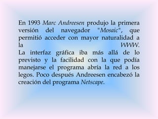 En 1993 Marc Andreesen produjo la primera
versión del navegador "Mosaic", que
permitió acceder con mayor naturalidad a
la                                 WWW.
La interfaz gráfica iba más allá de lo
previsto y la facilidad con la que podía
manejarse el programa abría la red a los
legos. Poco después Andreesen encabezó la
creación del programa Netscape.
 