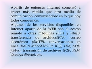 Apartir de entonces Internet comenzó a
crecer más rápido que otro medio de
comunicación, convirtiendose en lo que hoy
todos conocemos.
Algunos de los servicios disponibles en
Internet aparte de la WEB son el acceso
remoto a otras máquinas (SSH y telnet),
transferencia de archivos(FTP), correo
electrónico (SMTP), conversaciones en
línea (IMSN MESSENGER, ICQ, YIM, AOL,
jabber), transmisión de archivos (P2P, P2M,
descarga directa), etc.
 