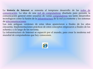 La historia de Internet se remonta al temprano desarrollo de las redes de
comunicación. La idea de una red de computadoras diseñada para permitir la
comunicación general entre usuarios de varias computadoras sea tanto desarrollos
tecnológicos como la fusión de la infraestructura de la red ya existente y los sistemas
de telecomunicaciones.
Las más antiguas versiones de estas ideas aparecieron a finales de los años
cincuenta. Implementaciones prácticas de estos conceptos empezaron a finales de los
ochenta y a lo largo de los noventa.
La infraestructura de Internet se esparció por el mundo, para crear la moderna red
mundial de computadoras que hoy conocemos.
 