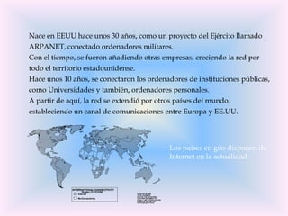 Nace en EEUU hace unos 30 años, como un proyecto del Ejército llamado
ARPANET, conectado ordenadores militares.
Con el tiempo, se fueron añadiendo otras empresas, creciendo la red por
todo el territorio estadounidense.
Hace unos 10 años, se conectaron los ordenadores de instituciones públicas,
como Universidades y también, ordenadores personales.
A partir de aquí, la red se extendió por otros países del mundo,
estableciendo un canal de comunicaciones entre Europa y EE.UU.




                                           Los países en gris disponen de
                                           Internet en la actualidad.
 