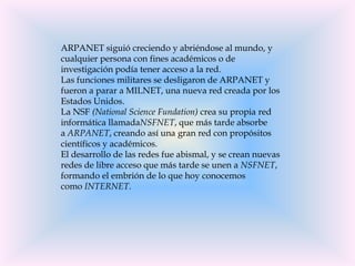 ARPANET siguió creciendo y abriéndose al mundo, y
cualquier persona con fines académicos o de
investigación podía tener acceso a la red.
Las funciones militares se desligaron de ARPANET y
fueron a parar a MILNET, una nueva red creada por los
Estados Unidos.
La NSF (National Science Fundation) crea su propia red
informática llamadaNSFNET, que más tarde absorbe
a ARPANET, creando así una gran red con propósitos
científicos y académicos.
El desarrollo de las redes fue abismal, y se crean nuevas
redes de libre acceso que más tarde se unen a NSFNET,
formando el embrión de lo que hoy conocemos
como INTERNET.
 