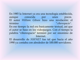 En 1985 la Internet ya era una tecnología establecida,
aunque       conocida       por      unos      pocos.
El autor William Gibson hizo una revelación: el
término                                "ciberespacio".
En ese tiempo la red era basicamente textual, así que
el autor se baso en los videojuegos. Con el tiempo la
palabra "ciberespacio" terminó por ser sinonimo de
                       Internet.
El desarrollo de NSFNET fue tal que hacia el año
1990 ya contaba con alrededor de 100.000 servidores.
 