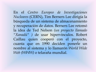 En el Centro Europeo de Investigaciones
Nucleares (CERN), Tim Berners Lee dirigía la
búsqueda de un sistema de almacenamiento
y recuperación de datos. Berners Lee retomó
la idea de Ted Nelson (un proyecto llamado
"Xanadú" ) de usar hipervínculos. Robert
Caillau quien cooperó con el proyecto,
cuanta que en 1990 deciden ponerle un
nombre al sistema y lo llamarón World Wide
Web (WWW) o telaraña mundial.
 