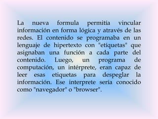 La nueva formula permitía vincular
información en forma lógica y através de las
redes. El contenido se programaba en un
lenguaje de hipertexto con "etíquetas" que
asignaban una función a cada parte del
contenido. Luego, un programa de
computación, un intérprete, eran capaz de
leer esas etiquetas para despeglar la
información. Ese interprete sería conocido
como "navegador" o "browser".
 