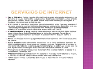    World Wide Web: Permite consultar información almacenada en cualquier computadora de
    la red. Es el servicio mas flexible, porque además de consultar información permite también
    enviar datos. De esta manera, se puede rellenar formularios oficiales para entregarlos a
    través de Internet, comprar a distancia, etc.
   FTP: Permite el intercambio de archivos de una computadora a otra. Gracias a este servicio
    se puede acceder a enormes bibliotecas de programas y documentos disponibles en la red.
    También es posible poner a disposición de otros información que nos pertenece,
    colocándola en archivos en una máquina de acceso público en internet.
   Correo electrónico (e-mail): similar al correo tradicional, pero mucho más rápido y con un
    costo independiente de la distancia a la que se envíen los mensajes. Para enviar un
    mensaje es necesario conocer la dirección de correo electrónico de quién recibirá el
    mensaje.
   News: son foros de discusión que permiten intercambiar opiniones entre todos los usuarios
    de Internet.
   Listas de correo: están íntimamente relacionadas con el correo electrónico. Son listas de
    direcciones electrónicas de personas con intereses comunes. Cada vez que se envía un e-
    mail a una lista, todas las personas que pertenecen al grupo lo reciben, y a su vez, cada vez
    que alguien envíe un mensaje a la lista de correo nosotros recibiremos un copia.
   Chat: gracias a este servicio se puede charlar con otros usuarios mediante el teclado de la
    computadora y en tiempo real.
   Videoconferencias: para hablar con otra persona de viva voz y viendo además su imagen,
    a un costo mucho mas barato que una llamada telefónica internacional.
   Telnet: acceso remoto a un servidor de la red, no es frecuente que el usuario medio lo
    necesite.
 