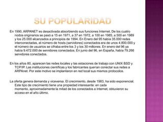 En 1990, ARPANET es desactivada absorbiendo sus funciones Internet. De los cuatro
   nodos originarios se pasó a 15 en 1971, a 37 en 1972, a 100 en 1985, a 500 en 1989
   y los 25.000 alcanzados a principios de 1994. En Enero del 95 había 35.000 redes
   interconectadas, el número de hosts (servidores) conectados era de unos 4.800.000 y
   el número de usuarios se cifraba entre los 3 y los 30 millones. En enero del 96 ya
   había 9.472.000 de servidores conectados. En junio del 96, en España, había 79.266
   servidores conectados.

En los años 80, aparecen las redes locales y las estaciones de trabajo con UNIX BSD y
   TCP/IP. Las instituciones científicas y los fabricantes querían conectar sus redes a
   ARPAnet. Por este motivo se implantaron en red local sus mismos protocolos.


La oferta genera demanda y viceversa. El crecimiento, desde 1983, ha sido exponencial.
   Este tipo de crecimiento tiene una propiedad interesante: en cada
   momento, aproximadamente la mitad de los conectados a Internet, obtuvieron su
   acceso en el año último.
 