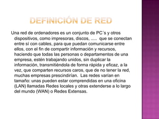 Una red de ordenadores es un conjunto de PC´s y otros
 dispositivos, como impresoras, discos, ..... que se conectan
 entre sí con cables, para que puedan comunicarse entre
 ellos, con el fin de compartir información y recursos,
 haciendo que todas las personas o departamentos de una
 empresa, estén trabajando unidos, sin duplicar la
 información, transmitiéndola de forma rápida y eficaz, a la
 vez, que comparten recursos caros, que de no tener la red,
 muchas empresas prescindirían. Las redes varían en
 tamaño: unas pueden estar comprendidas en una oficina
 (LAN) llamadas Redes locales y otras extenderse a lo largo
 del mundo (WAN) o Redes Extensas.
 