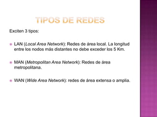 Exciten 3 tipos:

   LAN (Local Area Network): Redes de área local. La longitud
    entre los nodos más distantes no debe exceder los 5 Km.

   MAN (Metropolitan Area Network): Redes de área
    metropolitana.

   WAN (Wide Area Network): redes de área extensa o amplia.
 