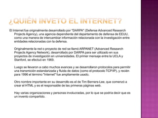 El Internet fue originalmente desarrollado por "DARPA" (Defense Advanced Research
    Projects Agency), una agencia dependiente del departamento de defensa de EEUU,
    como una manera de intercambiar información relacionada con la investigación entre
    entidades relacionadas con la defensa.

   Originalmente la red o proyecto de red se llamó ARPANET (Advanced Research
   Projects Agency Network), desarrollado por DARPA para ser utilizado en sus
   proyectos de investigación en universidades. El primer mensaje entre la UCLA y
   Stanford, se efectuó en 1969.

   Luego se llevaron a cabo muchos avances y se desarrollaron protocolos para permitir
   una transmición estandarizada y fluida de datos (como el protocolo TCP/IP), y recién
   para 1996 el término "Internet" fue ampliamente usado.

   Otro nombre importante en su desarrollo es el de Tim Berners-Lee, que comenzó a
   crear el HTML y es el responsable de las primeras páginas web.

   Hay varias organizaciones y personas involucradas, por lo que se podría decir que es
   un invento compartido.
 