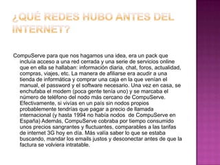 CompuServe para que nos hagamos una idea, era un pack que
  incluía acceso a una red cerrada y una serie de servicios online
  que en ella se hallaban: información diaria, chat, foros, actualidad,
  compras, viajes, etc. La manera de afiliarse era acudir a una
  tienda de informática y comprar una caja en la que venían el
  manual, el password y el software necesario. Una vez en casa, se
  enchufaba el modem (poca gente tenía uno) y se marcaba el
  número de teléfono del nodo más cercano de CompuServe.
  Efectivamente, si vivías en un país sin nodos propios
  probablemente tendrías que pagar a precio de llamada
  internacional (y hasta 1994 no había nodos de CompuServe en
  España) Además, CompuServe cobraba por tiempo consumido
  unos precios sangrantes y fluctuantes, comparables a las tarifas
  de internet 3G hoy en día. Más valía saber lo que se estaba
  buscando, mandar los emails justos y desconectar antes de que la
  factura se volviera intratable.
 
