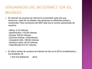    El volumen de usuarios de internet ha aumentado cada año que
    transcurre, cada día se añaden más personas en diferentes países y
    continentes. Para comienzos del 2007 este era el numero aproximado de
    usuarios:

    □África -4.15 millones
    □Asia/Pacífico -143.99 millones
    □Europa 154.63 millones
    □Cercano Oriente -4.65milliones
    □Canadá & USA -180.68 millones
    □América Latina -25.33 millones
    □Total Mundial 513.41 millones


   El ultimo conteo de usuarios de internet se hizo en el 2010 mundialmente y
    fue alrededor de
     1 975 515 00030,0%       2010.1
 