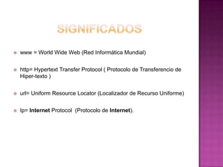    www = World Wide Web (Red Informática Mundial)


   http= Hypertext Transfer Protocol ( Protocolo de Transferencio de
    Hiper-texto )


   url= Uniform Resource Locator (Localizador de Recurso Uniforme)


   Ip= Internet Protocol (Protocolo de Internet).
 