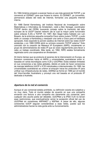En 1984 América empezó a avanzar hacia un uso más general del TCP/IP, y se
convenció al CERNET para que hiciera lo mismo. El CERNET, ya convertido,
permaneció aislado del resto de Internet, formando una pequeña Internet
interna.

En 1988 Daniel Karrenberg, del Instituto Nacional de Investigación sobre
Matemáticas e Informática de Ámsterdam, visitó a Ben Senegal, coordinador
TCP/IP dentro del CERN; buscando consejo sobre la transición del lado
europeo de la UUCP Usenet network (de la cual la mayor parte funcionaba
sobre enlaces X.25) a TCP/IP. En 1987, Ben Segal había hablado con Len
Bosack, de la entonces pequeña compañía Cisco sobre routers TCP/IP, y pudo
darle un consejo a Karrenberg y reexpedir una carta a Cisco para el hardware
apropiado. Esto expandió la porción asiática de Internet sobre las redes UUCP
existentes, y en 1989 CERN abrió su primera conexión TCP/IP externa. 4 Esto
coincidió con la creación de Réseaux IP Européens (RIPE), inicialmente un
grupo de administradores de redes IP que se veían regularmente para llevar a
cabo un trabajo coordinado. Más tarde, en 1992, RIPE estaba formalmente
registrada como una cooperativa en Ámsterdam.

Al mismo tiempo que se producía el ascenso de la interconexión en Europa, se
formaron conexiones hacia el ARPA y universidades australianas entre sí,
basadas en varias tecnologías como X.25 y UUCPNet. Éstas estaban limitadas
en sus conexiones a las redes globales, debido al coste de hacer conexiones
de marcaje telefónico UUCP o X.25 individuales e internacionales. En 1990, las
universidades australianas se unieron al empujón hacia los protocolos IP para
unificar sus infraestructuras de redes. AARNet se formó en 1989 por el Comité
del Vice-Canciller Australiano y proveyó una red basada en el protocolo IP
dedicada a Australia.



Apertura de la red al comercio

Aunque el uso comercial estaba prohibido, su definición exacta era subjetiva y
no muy clara. Todo el mundo estaba de acuerdo en que una compañía
enviando una factura a otra compañía era claramente uso comercial, pero
cualquier otro asunto podía ser debatido. UUCPNet y la IPSS X.25 no tenían
esas restricciones, que eventualmente verían la excepción oficial del uso de
UUCPNet en conexiones ARPANET y NSFNet. A pesar de ello, algunas
conexiones UUCP seguían conectándose a esas redes, puesto que los
administradores hacían la vista gorda ante su funcionamiento.
 