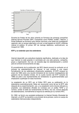 Durante los finales de los años ochenta se formaron las primeras compañías
Internet Service Provider (ISP). Compañías como PSINet, UUNET, Netcom, y
Portal Software se formaron para ofrecer servicios a las redes de investigación
regional y dar un acceso alternativo a la red, e-mail basado en UUCP y Noticias
Usenet al público. El primer ISP de marcaje telefónico, world.std.com, se
inauguró en 1989.

IETF y un estándar para los estándares



Internet desarrolló una subcultura bastante significativa, dedicada a la idea de
que Internet no está poseída ni controlada por una sola persona, compañía,
grupo u organización. Aun así, se necesita algo de estandarización y control
para el correcto funcionamiento de algo.

El procedimiento de la publicación del RFC liberal provocó la confusión en el
proceso de estandarización de Internet, lo que condujo a una mayor
formalización de los estándares oficialmente aceptados. El IETF empezó en
enero de 1986 como una reunión trimestral de los muchos investigadores del
gobierno de los Estados Unidos. En la cuarta reunión del IETF (octubre de
1986) se pidió a los representantes de vendedores no gubernamentales que
empezaran a participar en esas reuniones.

La aceptación de un RFC por el Editor RFC para su publicación no lo
estandariza automáticamente. Debe ser reconocido como tal por la IETF sólo
después de su experimentación, uso, y su aceptación como recurso útil para su
propósito. Los estándares oficiales se numeran con un prefijo "STD" y un
número, similar al estilo de nombramiento de RFCs. Aun así, incluso después
de estandarizarse, normalmente la mayoría es referida por su número RFC.

En 1992, se formó una sociedad profesional, la Internet Society (Sociedad de
Internet), y la IETF se transfirió a una división de la primera, como un cuerpo de
estándares internacionales independiente.
 