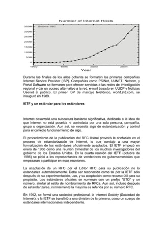 Durante los finales de los años ochenta se formaron las primeras compañías
Internet Service Provider (ISP). Compañías como PSINet, UUNET, Netcom, y
Portal Software se formaron para ofrecer servicios a las redes de investigación
regional y dar un acceso alternativo a la red, e-mail basado en UUCP y Noticias
Usenet al público. El primer ISP de marcaje telefónico, world.std.com, se
inauguró en 1989.

IETF y un estándar para los estándares



Internet desarrolló una subcultura bastante significativa, dedicada a la idea de
que Internet no está poseída ni controlada por una sola persona, compañía,
grupo u organización. Aun así, se necesita algo de estandarización y control
para el correcto funcionamiento de algo.

El procedimiento de la publicación del RFC liberal provocó la confusión en el
proceso de estandarización de Internet, lo que condujo a una mayor
formalización de los estándares oficialmente aceptados. El IETF empezó en
enero de 1986 como una reunión trimestral de los muchos investigadores del
gobierno de los Estados Unidos. En la cuarta reunión del IETF (octubre de
1986) se pidió a los representantes de vendedores no gubernamentales que
empezaran a participar en esas reuniones.

La aceptación de un RFC por el Editor RFC para su publicación no lo
estandariza automáticamente. Debe ser reconocido como tal por la IETF sólo
después de su experimentación, uso, y su aceptación como recurso útil para su
propósito. Los estándares oficiales se numeran con un prefijo "STD" y un
número, similar al estilo de nombramiento de RFCs. Aun así, incluso después
de estandarizarse, normalmente la mayoría es referida por su número RFC.

En 1992, se formó una sociedad profesional, la Internet Society (Sociedad de
Internet), y la IETF se transfirió a una división de la primera, como un cuerpo de
estándares internacionales independiente.
 