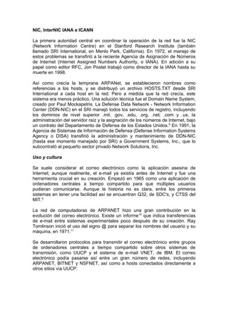 NIC, InterNIC IANA e ICANN

La primera autoridad central en coordinar la operación de la red fue la NIC
(Network Information Centre) en el Stanford Research Institute (también
llamado SRI International, en Menlo Park, California). En 1972, el manejo de
estos problemas se transfirió a la reciente Agencia de Asignación de Números
de Internet (Internet Assigned Numbers Authority, o IANA). En adición a su
papel como editor RFC, Jon Postel trabajó como director de la IANA hasta su
muerte en 1998.

Así como crecía la temprana ARPANet, se establecieron nombres como
referencias a los hosts, y se distribuyó un archivo HOSTS.TXT desde SRI
International a cada host en la red. Pero a medida que la red crecía, este
sistema era menos práctico. Una solución técnica fue el Domain Name System,
creado por Paul Mockapetris. La Defense Data Network - Network Information
Center (DDN-NIC) en el SRI manejó todos los servicios de registro, incluyendo
los dominios de nivel superior .mil, .gov, .edu, .org, .net, .com y .us, la
administración del servidor raíz y la asignación de los números de Internet, bajo
un contrato del Departamento de Defensa de los Estados Unidos.6 En 1991, la
Agencia de Sistemas de Información de Defensa (Defense Information Systems
Agency o DISA) transfirió la administración y mantenimiento de DDN-NIC
(hasta ese momento manejado por SRI) a Government Systems, Inc., que lo
subcontrató al pequeño sector privado Network Solutions, Inc.

Uso y cultura

Se suele considerar el correo electrónico como la aplicación asesina de
Internet; aunque realmente, el e-mail ya existía antes de Internet y fue una
herramienta crucial en su creación. Empezó en 1965 como una aplicación de
ordenadores centrales a tiempo compartido para que múltiples usuarios
pudieran comunicarse. Aunque la historia no es clara, entre los primeros
sistemas en tener una facilidad así se encuentran Q32, de SDC's, y CTSS del
MIT.9

La red de computadoras de ARPANET hizo una gran contribución en la
evolución del correo electrónico. Existe un informe10 que indica transferencias
de e-mail entre sistemas experimentales poco después de su creación. Ray
Tomlinson inició el uso del signo @ para separar los nombres del usuario y su
máquina, en 1971.11

Se desarrollaron protocolos para transmitir el correo electrónico entre grupos
de ordenadores centrales a tiempo compartido sobre otros sistemas de
transmisión, como UUCP y el sistema de e-mail VNET, de IBM. El correo
electrónico podía pasarse así entre un gran número de redes, incluyendo
ARPANET, BITNET y NSFNET, así como a hosts conectados directamente a
otros sitios vía UUCP.
 