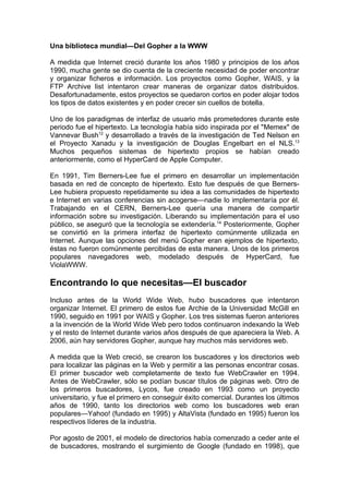 Una biblioteca mundial—Del Gopher a la WWW

A medida que Internet creció durante los años 1980 y principios de los años
1990, mucha gente se dio cuenta de la creciente necesidad de poder encontrar
y organizar ficheros e información. Los proyectos como Gopher, WAIS, y la
FTP Archive list intentaron crear maneras de organizar datos distribuidos.
Desafortunadamente, estos proyectos se quedaron cortos en poder alojar todos
los tipos de datos existentes y en poder crecer sin cuellos de botella.

Uno de los paradigmas de interfaz de usuario más prometedores durante este
periodo fue el hipertexto. La tecnología había sido inspirada por el "Memex" de
Vannevar Bush12 y desarrollado a través de la investigación de Ted Nelson en
el Proyecto Xanadu y la investigación de Douglas Engelbart en el NLS.13
Muchos pequeños sistemas de hipertexto propios se habían creado
anteriormente, como el HyperCard de Apple Computer.

En 1991, Tim Berners-Lee fue el primero en desarrollar un implementación
basada en red de concepto de hipertexto. Esto fue después de que Berners-
Lee hubiera propuesto repetidamente su idea a las comunidades de hipertexto
e Internet en varias conferencias sin acogerse—nadie lo implementaría por él.
Trabajando en el CERN, Berners-Lee quería una manera de compartir
información sobre su investigación. Liberando su implementación para el uso
público, se aseguró que la tecnología se extendería.14 Posteriormente, Gopher
se convirtió en la primera interfaz de hipertexto comúnmente utilizada en
Internet. Aunque las opciones del menú Gopher eran ejemplos de hipertexto,
éstas no fueron comúnmente percibidas de esta manera. Unos de los primeros
populares navegadores web, modelado después de HyperCard, fue
ViolaWWW.

Encontrando lo que necesitas—El buscador
Incluso antes de la World Wide Web, hubo buscadores que intentaron
organizar Internet. El primero de estos fue Archie de la Universidad McGill en
1990, seguido en 1991 por WAIS y Gopher. Los tres sistemas fueron anteriores
a la invención de la World Wide Web pero todos continuaron indexando la Web
y el resto de Internet durante varios años después de que apareciera la Web. A
2006, aún hay servidores Gopher, aunque hay muchos más servidores web.

A medida que la Web creció, se crearon los buscadores y los directorios web
para localizar las páginas en la Web y permitir a las personas encontrar cosas.
El primer buscador web completamente de texto fue WebCrawler en 1994.
Antes de WebCrawler, sólo se podían buscar títulos de páginas web. Otro de
los primeros buscadores, Lycos, fue creado en 1993 como un proyecto
universitario, y fue el primero en conseguir éxito comercial. Durantes los últimos
años de 1990, tanto los directorios web como los buscadores web eran
populares—Yahoo! (fundado en 1995) y AltaVista (fundado en 1995) fueron los
respectivos líderes de la industria.

Por agosto de 2001, el modelo de directorios había comenzado a ceder ante el
de buscadores, mostrando el surgimiento de Google (fundado en 1998), que
 