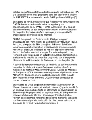 palabra packet (paquete) fue adoptada a partir del trabajo del NPL
y la velocidad de la línea propuesta para ser usada en el diseño
de ARPANET fue aumentada desde 2,4 Kbps hasta 50 Kbps (5).
En Agosto de 1968, después de que Roberts y la comunidad de la
DARPA hubieran refinado la estructura global y las
especificaciones de ARPANET, DARPA lanzó un RFQ para el
desarrollo de uno de sus componentes clave: los conmutadores
de paquetes llamados interface message processors (IMPs,
procesadores de mensajes de interfaz).
El RFQ fue ganado en Diciembre de 1968 por un grupo
encabezado por Frank Heart, de Bolt Beranek y Newman (BBN).
Así como el equipo de BBN trabajó en IMPs con Bob Kahn
tomando un papel principal en el diseño de la arquitectura de la
ARPANET global, la topología de red y el aspecto económico
fueron diseñados y optimizados por Roberts trabajando con
Howard Frank y su equipo en la Network Analysis Corporation, y
el sistema de medida de la red fue preparado por el equipo de
Kleinrock de la Universidad de California, en Los Angeles (6).
A causa del temprano desarrollo de la teoría de conmutación de
paquetes de Kleinrock y su énfasis en el análisis, diseño y
medición, su Network Measurement Center (Centro de Medidas
de Red) en la UCLA fue seleccionado para ser el primer nodo de
ARPANET. Todo ello ocurrió en Septiembre de 1969, cuando
BBN instaló el primer IMP en la UCLA y quedó conectado el
primer ordenador host .
El proyecto de Doug Engelbart denominado Augmentation of
Human Intelect (Aumento del Intelecto Humano) que incluía NLS,
un primitivo sistema hipertexto en el Instituto de Investigación de
Standford (SRI) proporcionó un segundo nodo. El SRI patrocinó
elNetworkInformationCenter , liderado por Elizabeth (Jake)
Feinler, que desarrolló funciones tales como mantener tablas de
nombres de host para la traducción de direcciones así como un
directorio de RFCs ( RequestForComments ).
 