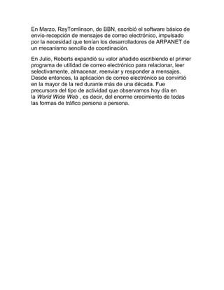 En Marzo, RayTomlinson, de BBN, escribió el software básico de
envío-recepción de mensajes de correo electrónico, impulsado
por la necesidad que tenían los desarrolladores de ARPANET de
un mecanismo sencillo de coordinación.
En Julio, Roberts expandió su valor añadido escribiendo el primer
programa de utilidad de correo electrónico para relacionar, leer
selectivamente, almacenar, reenviar y responder a mensajes.
Desde entonces, la aplicación de correo electrónico se convirtió
en la mayor de la red durante más de una década. Fue
precursora del tipo de actividad que observamos hoy día en
la World Wide Web , es decir, del enorme crecimiento de todas
las formas de tráfico persona a persona.
 