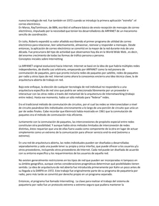 nueva tecnología de red. Fue también en 1972 cuando se introdujo la primera aplicación "estrella": el
correo electrónico.
En Marzo, RayTomlinson, de BBN, escribió el software básico de envío-recepción de mensajes de correo
electrónico, impulsado por la necesidad que tenían los desarrolladores de ARPANET de un mecanismo
sencillo de coordinación.

En Julio, Roberts expandió su valor añadido escribiendo el primer programa de utilidad de correo
electrónico para relacionar, leer selectivamente, almacenar, reenviar y responder a mensajes. Desde
entonces, la aplicación de correo electrónico se convirtió en la mayor de la red durante más de una
década. Fue precursora del tipo de actividad que observamos hoy día en la World Wide Web , es decir,
del enorme crecimiento de todas las formas de tráfico persona a persona.
Conceptos iniciales sobre Internetting

La ARPANET original evolucionó hacia Internet. Internet se basó en la idea de que habría múltiples redes
independientes, de diseño casi arbitrario, empezando por ARPANET como la red pionera de
conmutación de paquetes, pero que pronto incluiría redes de paquetes por satélite, redes de paquetes
por radio y otros tipos de red. Internet como ahora la conocemos encierra una idea técnica clave, la de
arquitectura abierta de trabajo en red.

Bajo este enfoque, la elección de cualquier tecnología de red individual no respondería a una
arquitectura específica de red sino que podría ser seleccionada libremente por un proveedor e
interactuar con las otras redes a través del metanivel de la arquitectura de Internetworking (trabajo
entre redes). Hasta ese momento, había un sólo método para "federar" redes.

Era el tradicional método de conmutación de circuitos, por el cual las redes se interconectaban a nivel
de circuito pasándose bits individuales síncronamente a lo largo de una porción de circuito que unía un
par de sedes finales. Cabe recordar que Kleinrock había mostrado en 1961 que la conmutación de
paquetes era el método de conmutación más eficiente.

Juntamente con la conmutación de paquetes, las interconexiones de propósito especial entre redes
constituían otra posibilidad. Y aunque había otros métodos limitados de interconexión de redes
distintas, éstos requerían que una de ellas fuera usada como componente de la otra en lugar de actuar
simplemente como un extremo de la comunicación para ofrecer servicio end-to-end (extremo a
extremo).

En una red de arquitectura abierta, las redes individuales pueden ser diseñadas y desarrolladas
separadamente y cada una puede tener su propia y única interfaz, que puede ofrecer a los usuarios y/u
otros proveedores, incluyendo otros proveedores de Internet. Cada red puede ser diseñada de acuerdo
con su entorno específico y los requerimientos de los usuarios de aquella red.

No existen generalmente restricciones en los tipos de red que pueden ser incorporadas ni tampoco en
su ámbito geográfico, aunque ciertas consideraciones pragmáticas determinan qué posibilidades tienen
sentido. La idea de arquitectura de red abierta fue introducida primeramente por Kahn un poco antes de
su llegada a la DARPA en 1972. Este trabajo fue originalmente parte de su programa de paquetería por
radio, pero más tarde se convirtió por derecho propio en un programa separado.

Entonces, el programa fue llamado Internetting . La clave para realizar el trabajo del sistema de
paquetería por radio fue un protocolo extremo a extremo seguro que pudiera mantener la
 
