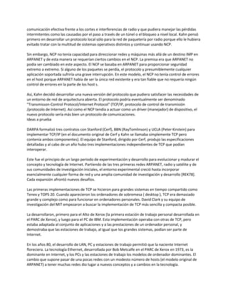 comunicación efectiva frente a los cortes e interferencias de radio y que pudiera manejar las pérdidas
intermitentes como las causadas por el paso a través de un túnel o el bloqueo a nivel local. Kahn pensó
primero en desarrollar un protocolo local sólo para la red de paquetería por radio porque ello le hubiera
evitado tratar con la multitud de sistemas operativos distintos y continuar usando NCP.

Sin embargo, NCP no tenía capacidad para direccionar redes y máquinas más allá de un destino IMP en
ARPANET y de esta manera se requerían ciertos cambios en el NCP. La premisa era que ARPANET no
podía ser cambiado en este aspecto. El NCP se basaba en ARPANET para proporcionar seguridad
extremo a extremo. Si alguno de los paquetes se perdía, el protocolo y presumiblemente cualquier
aplicación soportada sufriría una grave interrupción. En este modelo, el NCP no tenía control de errores
en el host porque ARPANET había de ser la única red existente y era tan fiable que no requería ningún
control de errores en la parte de los host s.

Así, Kahn decidió desarrollar una nueva versión del protocolo que pudiera satisfacer las necesidades de
un entorno de red de arquitectura abierta. El protocolo podría eventualmente ser denominado
"Transmisson-Control Protocol/Internet Protocol" (TCP/IP, protocolo de control de transmisión
/protocolo de Internet). Así como el NCP tendía a actuar como un driver (manejador) de dispositivo, el
nuevo protocolo sería más bien un protocolo de comunicaciones.
Ideas a prueba

DARPA formalizó tres contratos con Stanford (Cerf), BBN (RayTomlinson) y UCLA (Peter Kirstein) para
implementar TCP/IP (en el documento original de Cerf y Kahn se llamaba simplemente TCP pero
contenía ambos componentes). El equipo de Stanford, dirigido por Cerf, produjo las especificaciones
detalladas y al cabo de un año hubo tres implementaciones independientes de TCP que podían
interoperar.

Este fue el principio de un largo periodo de experimentación y desarrollo para evolucionar y madurar el
concepto y tecnología de Internet. Partiendo de las tres primeras redes ARPANET, radio y satélite y de
sus comunidades de investigación iniciales, el entorno experimental creció hasta incorporar
esencialmente cualquier forma de red y una amplia comunidad de investigación y desarrollo [REK78].
Cada expansión afrontó nuevos desafíos.

Las primeras implementaciones de TCP se hicieron para grandes sistemas en tiempo compartido como
Tenex y TOPS 20. Cuando aparecieron los ordenadores de sobremesa ( desktop ), TCP era demasiado
grande y complejo como para funcionar en ordenadores personales. David Clark y su equipo de
investigación del MIT empezaron a buscar la implementación de TCP más sencilla y compacta posible.

La desarrollaron, primero para el Alto de Xerox (la primera estación de trabajo personal desarrollada en
el PARC de Xerox), y luego para el PC de IBM. Esta implementación operaba con otras de TCP, pero
estaba adaptada al conjunto de aplicaciones y a las prestaciones de un ordenador personal, y
demostraba que las estaciones de trabajo, al igual que los grandes sistemas, podían ser parte de
Internet.

En los años 80, el desarrollo de LAN, PC y estaciones de trabajo permitió que la naciente Internet
floreciera. La tecnología Ethernet, desarrollada por Bob Metcalfe en el PARC de Xerox en 1973, es la
dominante en Internet, y los PCs y las estaciones de trabajo los modelos de ordenador dominantes. El
cambio que supone pasar de una pocas redes con un modesto número de hosts (el modelo original de
ARPANET) a tener muchas redes dio lugar a nuevos conceptos y a cambios en la tecnología.
 