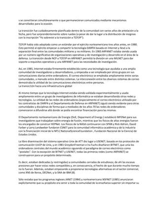 s se convirtieran simultáneamente o que permanecieran comunicados mediante mecanismos
desarrollados para la ocasión.

La transición fue cuidadosamente planificada dentro de la comunidad con varios años de antelación a la
fecha, pero fue sorprendentemente sobre ruedas (a pesar de dar la lugar a la distribución de insignias
con la inscripción "Yo sobreviví a la transición a TCP/IP").

TCP/IP había sido adoptado como un estándar por el ejército norteamericano tres años antes, en 1980.
Esto permitió al ejército empezar a compartir la tecnología DARPA basada en Internet y llevó a la
separación final entre las comunidades militares y no militares. En 1983 ARPANET estaba siendo usada
por un número significativo de organizaciones operativas y de investigación y desarrollo en el área de la
defensa. La transición desde NCP a TCP/IP en ARPANET permitió la división en una MILNET para dar
soporte a requisitos operativos y una ARPANET para las necesidades de investigación.

Así, en 1985, Internet estaba firmemente establecida como una tecnología que ayudaba a una amplia
comunidad de investigadores y desarrolladores, y empezaba a ser empleada por otros grupos en sus
comunicaciones diarias entre ordenadores. El correo electrónico se empleaba ampliamente entre varias
comunidades, a menudo entre distintos sistemas. La interconexión entre los diversos sistemas de correo
demostraba la utilidad de las comunicaciones electrónicas entre personas.
La transici1ón hacia una infraestructura global

Al mismo tiempo que la tecnología Internet estaba siendo validada experimentalmente y usada
ampliamente entre un grupo de investigadores de informática se estaban desarrollando otras redes y
tecnologías. La utilidad de las redes de ordenadores (especialmente el correo electrónico utilizado por
los contratistas de DARPA y el Departamento de Defensa en ARPANET) siguió siendo evidente para otras
comunidades y disciplinas de forma que a mediados de los años 70 las redes de ordenadores
comenzaron a difundirse allá donde se podía encontrar financiación para las mismas.

El Departamento norteamericano de Energía (DoE, Deparment of Energy ) estableció MFENet para sus
investigadores que trabajaban sobre energía de fusión, mientras que los físicos de altas energías fueron
los encargados de construir HEPNet. Los físicos de la NASA continuaron con SPAN y Rick Adrion, David
Farber y Larry Landweber fundaron CSNET para la comunidad informática académica y de la industria
con la financiación inicial de la NFS ( NationalScienceFoundation , Fundación Nacional de la Ciencia) de
Estados Unidos.

La libre diseminación del sistema operativo Unix de ATT dio lugar a USENET, basada en los protocolos de
comunicación UUCP de Unix, y en 1981 GreydonFreeman e Ira Fuchs diseñaron BITNET, que unía los
ordenadores centrales del mundo académico siguiendo el paradigma de correo electrónico como
"postales". Con la excepción de BITNET y USENET, todas las primeras redes (como ARPANET) se
construyeron para un propósito determinado.

Es decir, estaban dedicadas (y restringidas) a comunidades cerradas de estudiosos; de ahí las escasas
presiones por hacer estas redes compatibles y, en consecuencia, el hecho de que durante mucho tiempo
no lo fueran. Además, estaban empezando a proponerse tecnologías alternativas en el sector comercial,
como XNS de Xerox, DECNet, y la SNA de IBM (8).

Sólo restaba que los programas ingleses JANET (1984) y norteamericano NSFNET (1985) anunciaran
explícitamente que su propósito era servir a toda la comunidad de la enseñanza superior sin importar su
 