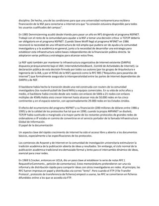 disciplina. De hecho, una de las condiciones para que una universidad norteamericana recibiera
financiación de la NSF para conectarse a Internet era que "la conexión estuviera disponible para todos
los usuarios cualificados del campus".

En 1985 DenninsJenning acudió desde Irlanda para pasar un año en NFS dirigiendo el programa NSFNET.
Trabajó con el resto de la comunidad para ayudar a la NSF a tomar una decisión crítica: si TCP/IP debería
ser obligatorio en el programa NSFNET. Cuando Steve Wolff llegó al programa NFSNET en 1986
reconoció la necesidad de una infraestructura de red amplia que pudiera ser de ayuda a la comunidad
investigadora y a la académica en general, junto a la necesidad de desarrollar una estrategia para
establecer esta infraestructura sobre bases independientes de la financiación pública directa. Se
adoptaron varias políticas y estrategias para alcanzar estos fines.

La NSF optó también por mantener la infraestructura organizativa de Internet existente (DARPA)
dispuesta jerárquicamente bajo el IAB ( InternetActivitiesBoard , Comité de Actividades de Internet). La
declaración pública de esta decisión firmada por todos sus autores (por los grupos de Arquitectura e
Ingeniería de la IAB, y por el NTAG de la NSF) apareció como la RFC 985 ("Requisitos para pasarelas de
Internet") que formalmente aseguraba la interoperatividad entre las partes de Internet dependientes de
DARPA y de NSF.

El backbone había hecho la transición desde una red construida con routers de la comunidad
investigadora (los routersFuzzball de David Mills) a equipos comerciales. En su vida de ocho años y
medio, el backbone había crecido desde seis nodos con enlaces de 56Kb a 21 nodos con enlaces
múltiples de 45Mb.Había visto crecer Internet hasta alcanzar más de 50.000 redes en los cinco
continentes y en el espacio exterior, con aproximadamente 29.000 redes en los Estados Unidos.

El efecto del ecumenismo del programa NSFNET y su financiación (200 millones de dólares entre 1986 y
1995) y de la calidad de los protocolos fue tal que en 1990, cuando la propia ARPANET se disolvió,
TCP/IP había sustituido o marginado a la mayor parte de los restantes protocolos de grandes redes de
ordenadores e IP estaba en camino de convertirse en el servicio portador de la llamada Infraestructura
Global de Información.
El papel de la documentación

Un aspecto clave del rápido crecimiento de Internet ha sido el acceso libre y abierto a los documentos
básicos, especialmente a las especificaciones de los protocolos.

Los comienzos de Arpanet y de Internet en la comunidad de investigación universitaria estimularon la
tradición académica de la publicación abierta de ideas y resultados. Sin embargo, el ciclo normal de la
publicación académica tradicional era demasiado formal y lento para el intercambio dinámico de ideas,
esencial para crear redes.

En 1969 S.Crocker, entonces en UCLA, dio un paso clave al establecer la serie de notas RFC (
RequestForComments , petición de comentarios). Estos memorándums pretendieron ser una vía
informal y de distribución rápida para compartir ideas con otros investigadores en redes. Al principio, las
RFC fueron impresas en papel y distribuidas vía correo "lento". Pero cuando el FTP ( File Transfer
Protocol , protocolo de transferencia de ficheros) empezó a usarse, las RFC se convirtieron en ficheros
difundidos online a los que se accedía vía FTP.
 