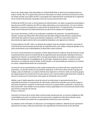 Hoy en día, desde luego, están disponibles en el World Wide Web en decenas de emplazamientos en
todo el mundo. SRI, en su papel como Centro de Información en la Red, mantenía los directorios online .
Jon Postel actuaba como editor de RFC y como gestor de la administración centralizada de la asignación
de los números de protocolo requeridos, tareas en las que continúa hoy en día.

El efecto de las RFC era crear un bucle positivo de realimentación, con ideas o propuestas presentadas a
base de que una RFC impulsara otra RFC con ideas adicionales y así sucesivamente. Una vez se hubiera
obtenido un consenso se prepararía un documento de especificación. Tal especificación seria entonces
usada como la base para las implementaciones por parte de los equipos de investigación.

Con el paso del tiempo, las RFC se han enfocado a estándares de protocolo –las especificaciones
oficiales- aunque hay todavía RFC informativas que describen enfoques alternativos o proporcionan
información de soporte en temas de protocolos e ingeniería. Las RFC son vistas ahora como los
documentos de registro dentro de la comunidad de estándares y de ingeniería en Internet.

El acceso abierto a las RFC –libre si se dispone de cualquier clase de conexión a Internet- promueve el
crecimiento de Internet porque permite que las especificaciones sean usadas a modo de ejemplo en las
aulas universitarias o por emprendedores al desarrollar nuevos sistemas.

El e-mail o correo electrónico ha supuesto un factor determinante en todas las áreas de Internet, lo que
es particularmente cierto en el desarrollo de las especificaciones de protocolos, estándares técnicos e
ingeniería en Internet. Las primitivas RFC a menudo presentaban al resto de la comunidad un conjunto
de ideas desarrolladas por investigadores de un solo lugar. Después de empezar a usarse el correo
electrónico, el modelo de autoría cambió: las RFC pasaron a ser presentadas por coautores con visiones
en común, independientemente de su localización.

Las listas de correo especializadas ha sido usadas ampliamente en el desarrollo de la especificación de
protocolos, y continúan siendo una herramienta importante. El IETF tiene ahora más de 75 grupos de
trabajo, cada uno dedicado a un aspecto distinto de la ingeniería en Internet. Cada uno de estos grupos
de trabajo dispone de una lista de correo para discutir uno o más borradores bajo desarrollo. Cuando se
alcanza el consenso en el documento, éste puede ser distribuido como una RFC.

Debido a que la rápida expansión actual de Internet se alimenta por el aprovechamiento de su
capacidad de promover la compartición de información, deberíamos entender que el primer papel en
esta tarea consistió en compartir la información acerca de su propio diseño y operación a través de los
documentos RFC. Este método único de producir nuevas capacidades en la red continuará siendo crítico
para la futura evolución de Internet.
El futuro: Internet 2

Internet2 es el futuro de la red de redes y está formado actualmente por un consorcio dirigido por 206
universidades que junto a la industria de comunicaciones y el gobierno están desarrollando nuevas
técnicas de conexión que acelerarán la capacidad de transferencia entre servidores.

Sus objetivos están enfocados a la educación y la investigación académica. Además buscan aprovechar
aplicaciones de audio y video que demandan más capacidad de transferencia de ancho de banda.
 