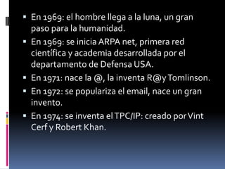  En 1969: el hombre llega a la luna, un gran
paso para la humanidad.
 En 1969: se inicia ARPA net, primera red
científica y academia desarrollada por el
departamento de Defensa USA.
 En 1971: nace la @, la inventa R@yTomlinson.
 En 1972: se populariza el email, nace un gran
invento.
 En 1974: se inventa elTPC/IP: creado porVint
Cerf y Robert Khan.
 