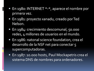  En 1980: INTERNET *-*, aparece el nombre por
primera vez.
 En 1981: proyecto xanadu, creado porTed
Nelson.
 En 1984: crecimiento descomunal, 50.000
redes, 4 millones de usuarios en el mundo.
 En 1986: natonal science foundation, crea el
desarrollo de la NSF net para conectar 5
supercomputadoras.
 En 1987: 10.000 hosts, Paul Mockapetris crea el
sistema DNS de nombres para ordenadores.
 