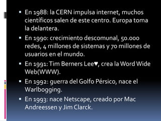  En 1988: la CERN impulsa internet, muchos
científicos salen de este centro. Europa toma
la delantera.
 En 1990: crecimiento descomunal, 50.000
redes, 4 millones de sistemas y 70 millones de
usuarios en el mundo.
 En 1991:Tim Berners Lee♥, crea laWordWide
Web(WWW).
 En 1992: guerra del Golfo Pérsico, nace el
Warlbogging.
 En 1993: nace Netscape, creado por Mac
Andreessen y Jim Clarck.
 