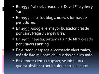  En 1994:Yahoo!, creado por David Filo y Jerry
Yang.
 En 1995: nace los blogs, nuevas formas de
periodismo.
 En 1995: Google, el mayor buscador creado
por Larry Page y Sergey Brin.
 En 1999: napster, sistema P2P de MP3 creado
por Shawn Fanning.
 En el 2000: despega el comercio electrónico,
más de 800 millones de usuarios en el mundo.
 En el 2001: cierran napster, se inicia una
guerra abstracta por los derechos del autor.
 