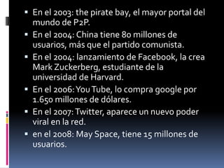  En el 2003: the pirate bay, el mayor portal del
mundo de P2P.
 En el 2004: China tiene 80 millones de
usuarios, más que el partido comunista.
 En el 2004: lanzamiento de Facebook, la crea
Mark Zuckerberg, estudiante de la
universidad de Harvard.
 En el 2006:YouTube, lo compra google por
1.650 millones de dólares.
 En el 2007:Twitter, aparece un nuevo poder
viral en la red.
 en el 2008: May Space, tiene 15 millones de
usuarios.
 