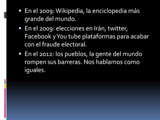  En el 2009:Wikipedia, la enciclopedia más
grande del mundo.
 En el 2009: elecciones en Irán, twitter,
Facebook yYou tube plataformas para acabar
con el fraude electoral.
 En el 2012: los pueblos, la gente del mundo
rompen sus barreras. Nos hablamos como
iguales.
 