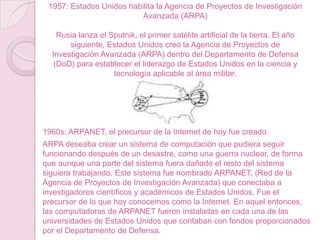 1957: Estados Unidos habilita la Agencia de Proyectos de Investigación
Avanzada (ARPA)
Rusia lanza el Sputnik, el primer satélite artificial de la tierra. El año
siguiente, Estados Unidos creó la Agencia de Proyectos de
Investigación Avanzada (ARPA) dentro del Departamento de Defensa
(DoD) para establecer el liderazgo de Estados Unidos en la ciencia y
tecnología aplicable al área militar.

1960s: ARPANET, el precursor de la Internet de hoy fue creado
ARPA deseaba crear un sistema de computación que pudiera seguir
funcionando después de un desastre, como una guerra nuclear, de forma
que aunque una parte del sistema fuera dañado el resto del sistema
siguiera trabajando. Este sistema fue nombrado ARPANET, (Red de la
Agencia de Proyectos de Investigación Avanzada) que conectaba a
investigadores científicos y académicos de Estados Unidos. Fue el
precursor de lo que hoy conocemos como la Internet. En aquel entonces,
las computadoras de ARPANET fueron instaladas en cada una de las
universidades de Estados Unidos que contaban con fondos proporcionados
por el Departamento de Defensa.

 