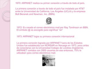 1970: ARPANET realiza su primer conexión a través de todo el país.
La primera conexión a través de todo el país fue instalada por AT&T
entre la Universidad de California, Los Ángeles (UCLA) y la empresa
Bolt Beranek and Newman, Inc. (BBN).

1972: Es creado el correo electrónico mail por Ray Tomlinson en BBN.
El símbolo @ es escogido para significar “en”
1973: ARPANET logra su primera conexión internacional
La primera conexión lograda por ARPANET fuera de los Estados
Unidos fue establecida con NORSAR en Noruega en 1973, poco antes
de conectarse con la Universidad Colegio de Londres (Inglaterra).
ARPANET contaba con 2000 usuarios en ese entonces, 75% lo
utilizaban para correo electrónico mail.

 