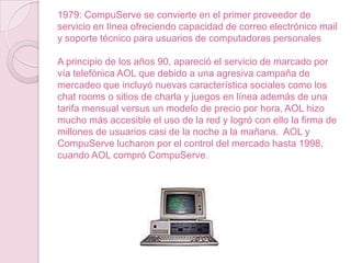 1979: CompuServe se convierte en el primer proveedor de
servicio en línea ofreciendo capacidad de correo electrónico mail
y soporte técnico para usuarios de computadoras personales
A principio de los años 90, apareció el servicio de marcado por
vía telefónica AOL que debido a una agresiva campaña de
mercadeo que incluyó nuevas característica sociales como los
chat rooms o sitios de charla y juegos en línea además de una
tarifa mensual versus un modelo de precio por hora, AOL hizo
mucho más accesible el uso de la red y logró con ello la firma de
millones de usuarios casi de la noche a la mañana. AOL y
CompuServe lucharon por el control del mercado hasta 1998,
cuando AOL compró CompuServe.

 