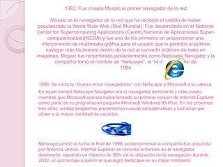 1993: Fue creado Mosaic el primer navegador de la red
Mosaic es el navegador de la red que ha recibido el crédito de haber
popularizado la World Wide Web (Red Mundial). Fue desarrollado en el National
Center for Supercomputing Applications (Centro Nacional de Aplicaciones Supercomputarizadas)(NCSA) y fue uno de los primeros en proporcionar una
interconexión de multimedia gráfica para el usuario que le permitió al público
navegar más fácilmente dentro de la red al convertir órdenes de texto en
imágenes. Mosaic fue renombrado posteriormente como Netscape Navigator y la
compañía tomó el nombre de “Netscape”, el 14 de noviembre de
1994
1996: Se inicia la “Guerra entre navegadores” con Netscape y Microsoft a la cabeza
En aquél tiempo Netscape Navigator era el navegador dominante y más usado,
mientras que Microsoft apenas había lanzado su primera versión de Internet Explorer
como parte de su programa en paquete Microsoft Windows 95 Plus. En los próximos
tres años, ambos programas presentarían nuevas características y lucharían por
atraer a la mayor cantidad de usuarios.

Netscape perdió la lucha al final de 1998, posteriormente la compañía fue adquirida
por América Online. Internet Explorer se convirtió entonces en el navegador
dominante, logrando un máximo de 96% de la utilización de la navegación durante
2002, un porcentaje superior al que logró Netscape en su mejor momento.

 