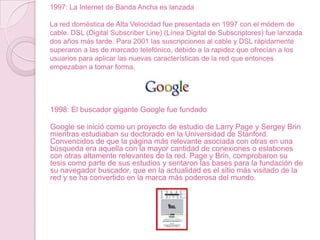 1997: La Internet de Banda Ancha es lanzada
La red doméstica de Alta Velocidad fue presentada en 1997 con el módem de
cable. DSL (Digital Subscriber Line) (Línea Digital de Subscriptores) fue lanzada
dos años más tarde. Para 2001 las suscripciones al cable y DSL rápidamente
superaron a las de marcado telefónico, debido a la rapidez que ofrecían a los
usuarios para aplicar las nuevas características de la red que entonces
empezaban a tomar forma.

1998: El buscador gigante Google fue fundado
Google se inició como un proyecto de estudio de Larry Page y Sergey Brin
mientras estudiaban su doctorado en la Universidad de Stanford.
Convencidos de que la página más relevante asociada con otras en una
búsqueda era aquella con la mayor cantidad de conexiones o eslabones
con otras altamente relevantes de la red. Page y Brin, comprobaron su
tesis como parte de sus estudios y sentaron las bases para la fundación de
su navegador buscador, que en la actualidad es el sitio más visitado de la
red y se ha convertido en la marca más poderosa del mundo.

 