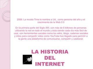 2006: La revista Time lo nombra a Ud., como persona del año y el
crecimiento de la Web 2.0
En la primera parte del Siglo XXI, con más de 6 billones de personas
utilizando la red en todo el mundo y ésta siendo cada día más fácil de
usar, con herramientas sociales como los wikis, blogs, cadenas sociales
y sitios para compartir video como YouTube han llegado para permitir a
la gente una plataforma de comunicarse, compartir y colaborar.

LA HISTORIA
DEL
INTERNET

 
