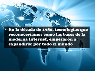 • En la década de 1980, tecnologías que 
reconoceríamos como las bases de la 
moderna Internet, empezaron a 
expandirse por todo el mundo 
 