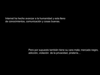 Internet ha hecho avanzar a la humanidad y esta lleno 
de conocimientos, comunicación y cosas buenas. 
Pero por supuesto también tiene su cara mala; mercado negro, 
adicción, violación de la privacidad, piratería… 
 