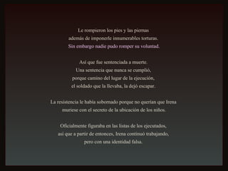 Le rompieron los pies y las piernas  además de imponerle innumerables torturas.  Sin embargo nadie pudo romper su voluntad. Así que fue sentenciada a muerte.  Una sentencia que nunca se cumplió,  porque camino del lugar de la ejecución,  el soldado que la llevaba, la dejó escapar.  La resistencia le había sobornado porque no querían que Irena  muriese con el secreto de la ubicación de los niños. Oficialmente figuraba en las listas de los ejecutados,  así que a partir de entonces, Irena continuó trabajando,  pero con una identidad falsa.  