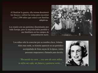 Al finalizar la guerra, ella misma desenterró los frascos y utilizó las notas para encontrar a los 2,500 niños que colocó con familias adoptivas.  Los reunió con sus parientes diseminados por toda Europa, pero la mayoría había perdido a sus familiares en los campos de concentración nazis. Los niños sólo la conocían por su nombre clave: Jolanta.  Años más tarde, su historia apareció en un periódico acompañada de fotos suyas de la época, varias personas empezaron a llamarla para decirle: “ Recuerdo tu cara …soy uno de esos niños,  te debo mi vida, mi futuro y quisiera verte…” 