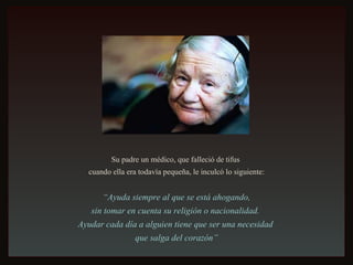 Su padre un médico, que falleció de tifus  cuando ella era todavía pequeña, le inculcó lo siguiente: “ Ayuda siempre al que se está ahogando,  sin tomar en cuenta su religión o nacionalidad.  Ayudar cada día a alguien tiene que ser una necesidad  que salga del corazón” 