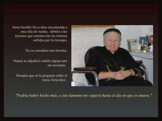 Irena Sendler lleva años encadenada a una silla de ruedas,  debido a las lesiones que arrastra tras las torturas sufridas por la Gestapo. No se considera una heroína. Nunca se adjudicó crédito alguno por sus acciones.  Siempre que se le pregunta sobre el tema, Irena dice:  "Podría haber hecho más, y este lamento me seguirá hasta el día en que yo muera."   