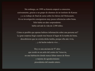 Sin embargo, en 1999 su historia empezó a conocerse, curiosamente, gracias a un grupo de alumnos de un instituto de Kansas  y a su trabajo de final de curso sobre los héroes del Holocausto. En su investigación consiguieron muy pocas referencias sobre Irena.  Sólo había un dato sorprendente:  había salvado la vida de 2,500 niños. Cómo es posible que apenas hubiese información sobre una persona así? La gran sorpresa llegó cuando tras buscar el lugar de la tumba de Irena,  descubrieron que no existía dicha tumba, porque ella aún vivía,  … y de hecho todavía vive… Hoy es una anciana de 97 años  que reside en un asilo del centro de Varsovia, en una habitación donde nunca faltan ramos de flores  y tarjetas de agradecimiento procedentes del mundo entero. 