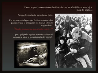 Pronto se puso en contacto con familias a las que les ofreció llevar a sus hijos  fuera del ghetto… Pero no les podía dar garantías de éxito. Era un momento horroroso, debía convencer a los padres de que le entregaran sus hijos, y  ellos le preguntaban:  " Puedes prometerme que mi niño vivirá…?" … pero qué podía alguien prometer cuándo ni siquiera se sabía si lograrían salir del ghetto?  
