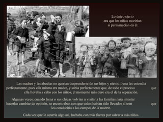 Las madres y las abuelas no querían desprenderse de sus hijos y nietos. Irena las entendía perfectamente, pues ella misma era madre, y sabía perfectamente que, de todo el proceso  que ella llevaba a cabo con los niños, el momento más duro era el de la separación. Algunas veces, cuando Irena o sus chicas volvían a visitar a las familias para intentar  hacerlas cambiar de opinión, se encontraban con que todos habían sido llevados al tren  que los conduciría a los campos de la muerte. Cada vez que le ocurría algo así, luchaba con más fuerza por salvar a más niños. Lo único cierto  era que los niños morirían  si permanecían en él. 
